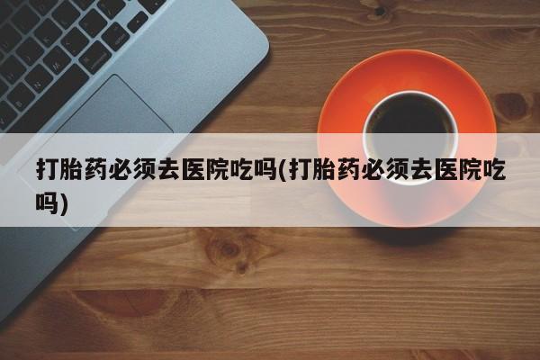 网上流产药专卖微信,打胎药必须去医院吃吗(打胎药必须去医院吃吗)
