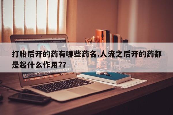 网上流产药专卖微信,打胎后开的药有哪些药名.人流之后开的药都是起什么作用?？