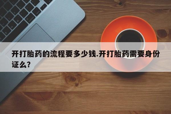网上流产药专卖微信,开打胎药的流程要多少钱.开打胎药需要身份证么？
