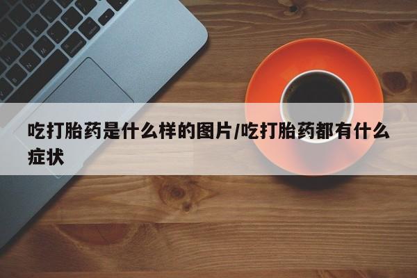 网上流产药专卖微信,吃打胎药是什么样的图片/吃打胎药都有什么症状