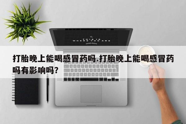 网上流产药专卖微信,打胎晚上能喝感冒药吗.打胎晚上能喝感冒药吗有影响吗？