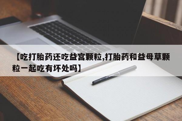 网上流产药专卖微信,【吃打胎药还吃益宫颗粒,打胎药和益母草颗粒一起吃有坏处吗】