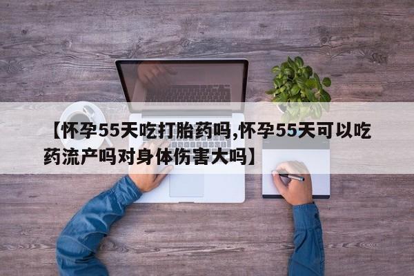 网上流产药专卖微信,【怀孕55天吃打胎药吗,怀孕55天可以吃药流产吗对身体伤害大吗】