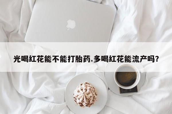网上流产药专卖微信,光喝红花能不能打胎药.多喝红花能流产吗？
