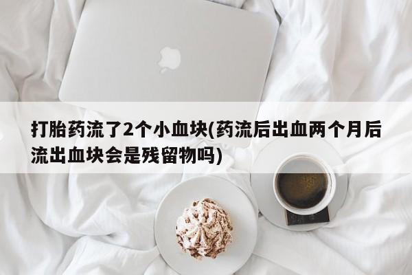 网上流产药专卖微信,打胎药流了2个小血块(药流后出血两个月后流出血块会是残留物吗)