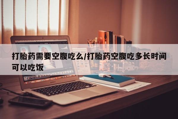 网上流产药专卖微信,打胎药需要空腹吃么/打胎药空腹吃多长时间可以吃饭