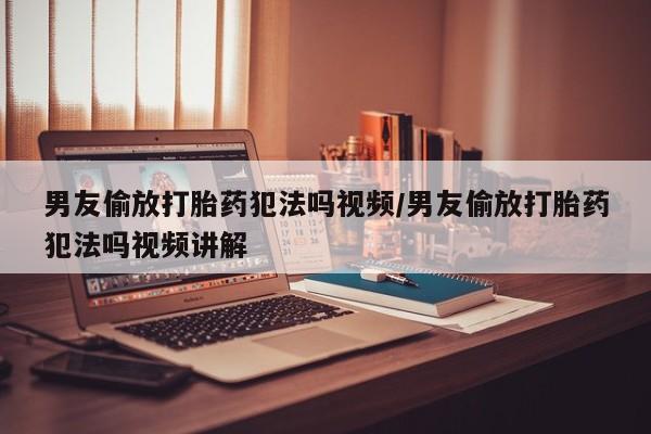网上流产药专卖微信,男友偷放打胎药犯法吗视频/男友偷放打胎药犯法吗视频讲解
