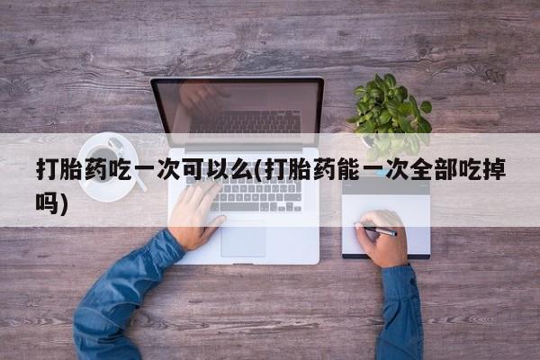 网上流产药专卖微信,打胎药吃一次可以么(打胎药能一次全部吃掉吗)
