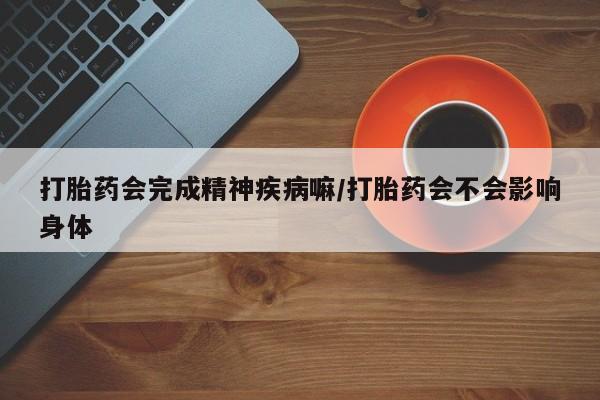 网上流产药专卖微信,打胎药会完成精神疾病嘛/打胎药会不会影响身体