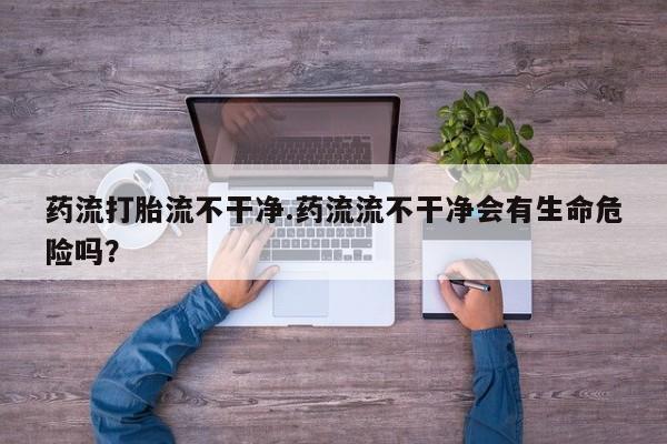 网上流产药专卖微信,药流打胎流不干净.药流流不干净会有生命危险吗？