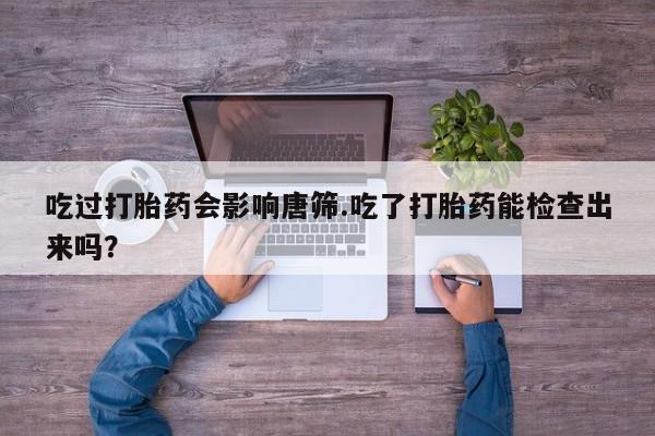 网上流产药专卖微信,吃过打胎药会影响唐筛.吃了打胎药能检查出来吗？