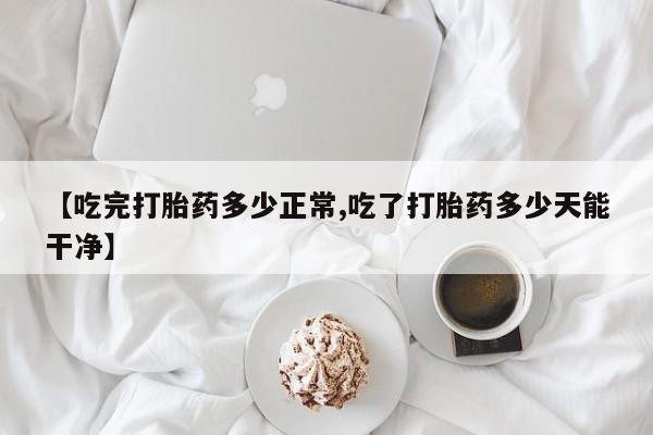 网上流产药专卖微信,【吃完打胎药多少正常,吃了打胎药多少天能干净】
