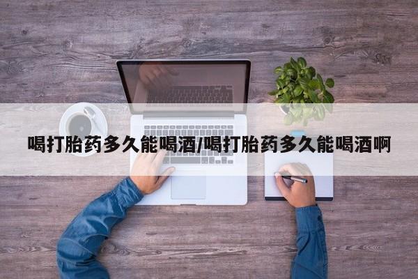 网上流产药专卖微信,喝打胎药多久能喝酒/喝打胎药多久能喝酒啊