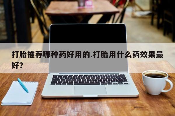网上流产药专卖微信,打胎推荐哪种药好用的.打胎用什么药效果最好？