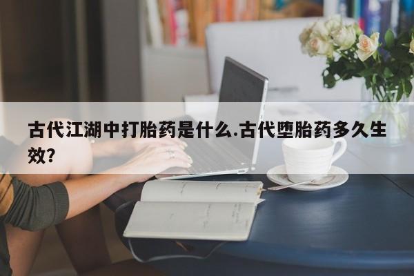 网上流产药专卖微信,古代江湖中打胎药是什么.古代堕胎药多久生效？