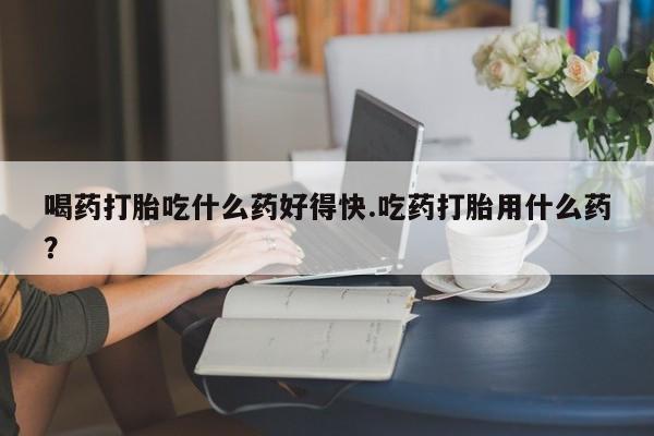 网上流产药专卖微信,喝药打胎吃什么药好得快.吃药打胎用什么药？
