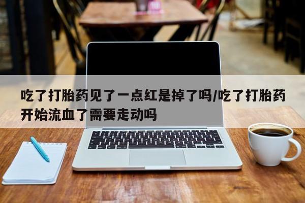 网上流产药专卖微信,吃了打胎药见了一点红是掉了吗/吃了打胎药开始流血了需要走动吗