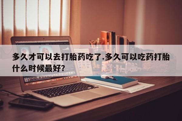 网上流产药专卖微信,多久才可以去打胎药吃了.多久可以吃药打胎什么时候最好？