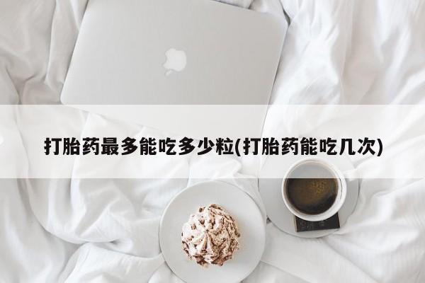 网上流产药专卖微信,打胎药最多能吃多少粒(打胎药能吃几次)