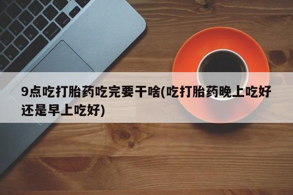 网上流产药专卖微信,9点吃打胎药吃完要干啥(吃打胎药晚上吃好还是早上吃好)
